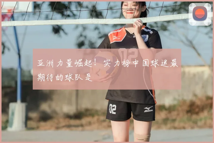 亚洲力量崛起!实力榜中国球迷最期待的球队是