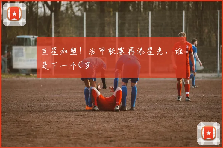 巨星加盟！法甲联赛再添星光，谁是下一个C罗