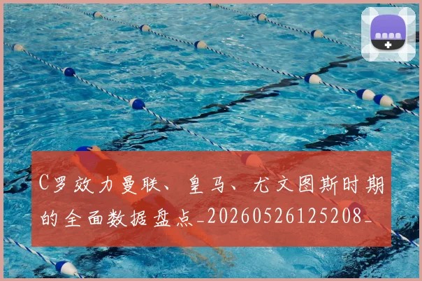 C罗效力曼联、皇马、尤文图斯时期的全面数据盘点_20260526125208_20260606165355