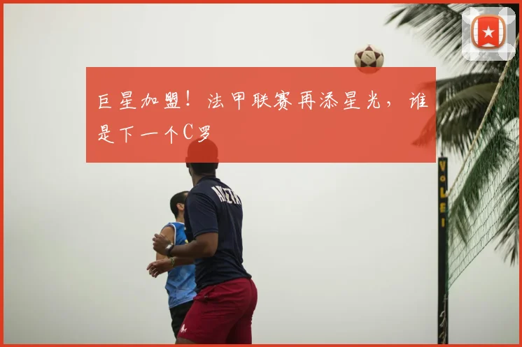 巨星加盟!法甲联赛再添星光,谁是下一个C罗
