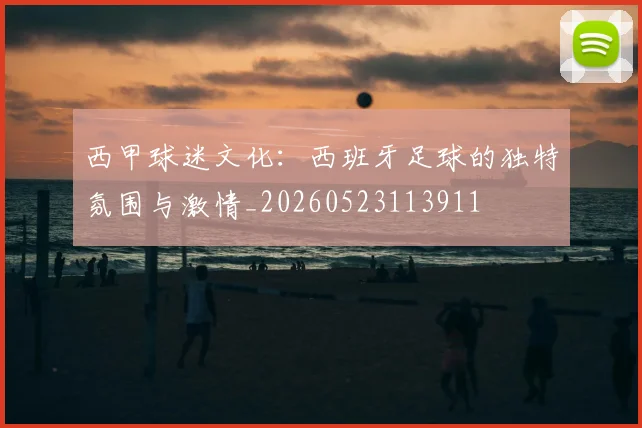 西甲球迷文化:西班牙足球的独特氛围与激情_20260523113911