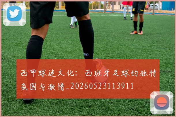 西甲球迷文化:西班牙足球的独特氛围与激情_20260523113911