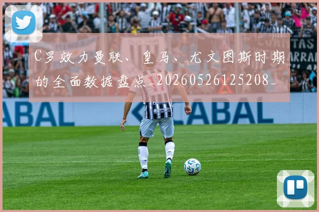 C罗效力曼联、皇马、尤文图斯时期的全面数据盘点_20260526125208_20260606165355