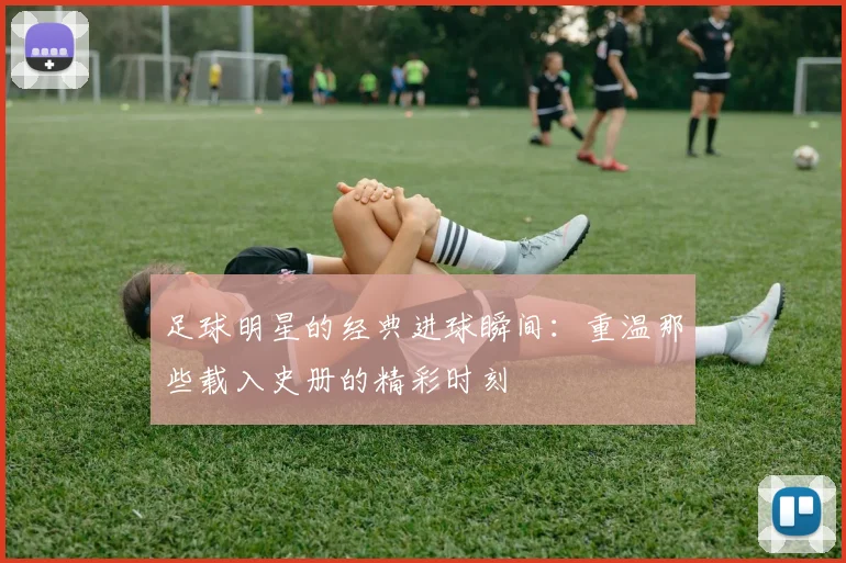 足球明星的经典进球瞬间:重温那些载入史册的精彩时刻