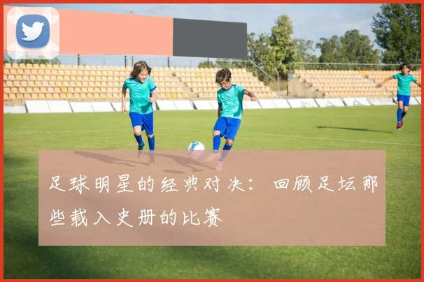 足球明星的经典对决：回顾足坛那些载入史册的比赛