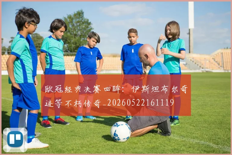 欧冠经典决赛回眸：伊斯坦布尔奇迹等不朽传奇_20260522161119