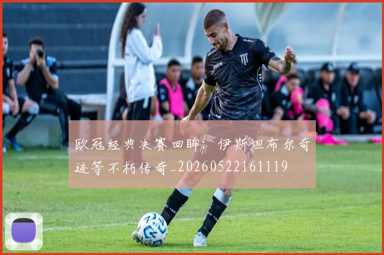 欧冠经典决赛回眸:伊斯坦布尔奇迹等不朽传奇_20260522161119